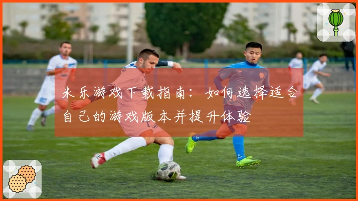 米乐游戏下载指南：如何选择适合自己的游戏版本并提升体验