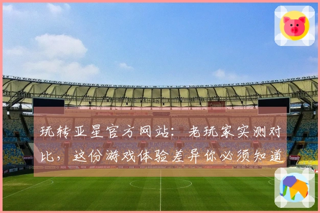 玩转亚星官方网站：老玩家实测对比，这份游戏体验差异你必须知道