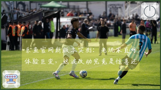 乐鱼官网新版本实测：老玩家直呼体验巨变，这波改动究竟是惊喜还是惊吓？