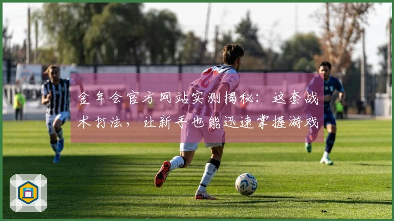 金年会官方网站实测揭秘：这套战术打法，让新手也能迅速掌握游戏进阶技巧
